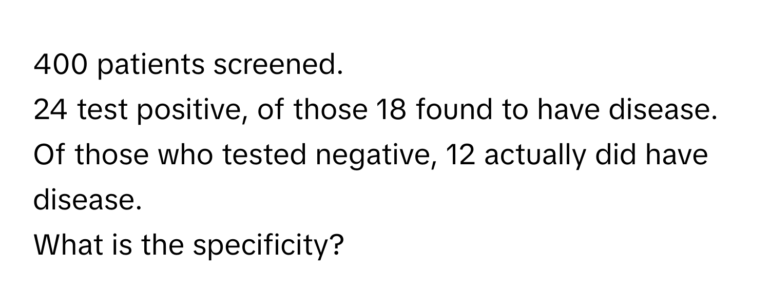 400 patients screened. 
24 test positive, of those 18 found to have disease. 
Of those who tested negative, 12 actually did have disease. 
What is the specificity?