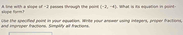 A line with a slope of -2 passes through the point (-2,-4). What is its equation in point- 
slope form? 
Use the specified point in your equation. Write your answer using integers, proper fractions, 
and improper fractions. Simplify all fractions.