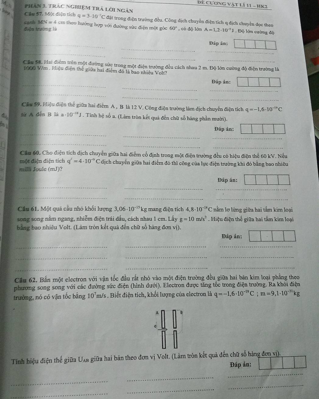 Để Cương vật lÍ 11 - hK2
phAN 3, tRAC NGHIỆM TRA Lời ngân
Ag Câu 57. Một điện tích q=3· 10^(-7)C đặt trong điện trường đều. Công dịch chuyển điện tích q dịch chuyển dọc theo
canh MN=4 cm theo hướng hợp với đường sức điện một góc
điệu trưởng là 60° , có độ lớn A=1,2· 10^(-5)J. Độ lớn cường độ
_
_
Đáp án:
_
_
_
_
Cầu 58. Hai điệm trên một đường sức trong một điện trường đều cách nhau 2 m. Độ lớn cường độ điện trường là
_
1000 V/m . Hiệu điện thế giữa hai điểm đó là bao nhiêu Volt?
_
_
_
Đáp án:
_
_
_
_
_
_
Cầu 59. Hiệu điện thế giữa hai điểm A , B là 12 V. Công điện trường làm dịch chuyển điện tích q=-1,6· 10^(-19)C
tử A đến B là a· 10^(-18)J. Tính hệ số a. (Làm tròn kết quả đến chữ số hàng phần mười).
Đáp án:
_
_
_
_
_
_
_
_
Cầu 60, Cho điện tích dịch chuyển giữa hai điểm cố định trong một điện trường đều có hiệu điện thế 60 kV. Nếu
một điện điện tích q'=4· 10^(-9)C dịch chuyển giữa hai điểm đó thì công của lực điện trường khi đó bằng bao nhiêu
milli Joule (mJ)?
_
Đáp án:
_
_
_
_
_
Câu 61. Một quả cầu nhỏ khối lượng 3,06· 10^(-15)kg mang điện tích 4,8· 10^(-18)C nằm lơ lửng giữa hai tấm kim loại
song song nằm ngang, nhiễm điện trái dấu, cách nhau 1 cm. Lấy g=10m/s^2. Hiệu điện thế giữa hai tấm kim loại
bằng bao nhiêu Volt. (Làm tròn kết quả đến chữ số hàng đơn vị).
Đáp án:
_
_
_
_
__
_
__
Cầu 62. Bắn một electron với vận tốc đầu rất nhỏ vào một điện trường đều giữa hai bản kim loại phẳng theo
phương song song với các đường sức điện (hình dưới). Electron được tăng tốc trong điện trường. Ra khỏi điện
trường, nó có vận tốc bằng 10^7m/s Biết điện tích, khối lượng của electron là q=-1,6· 10^(-19)C;m=9,1· 10^(-31)kg
A B
e
Tính hiệu điện thế giữa Uλb giữa hai bản theo đơn vị Volt. (Làm tròn kết quả đến chữ số hàng đơn vị).
Đáp án:
_
_
_
_
_
_