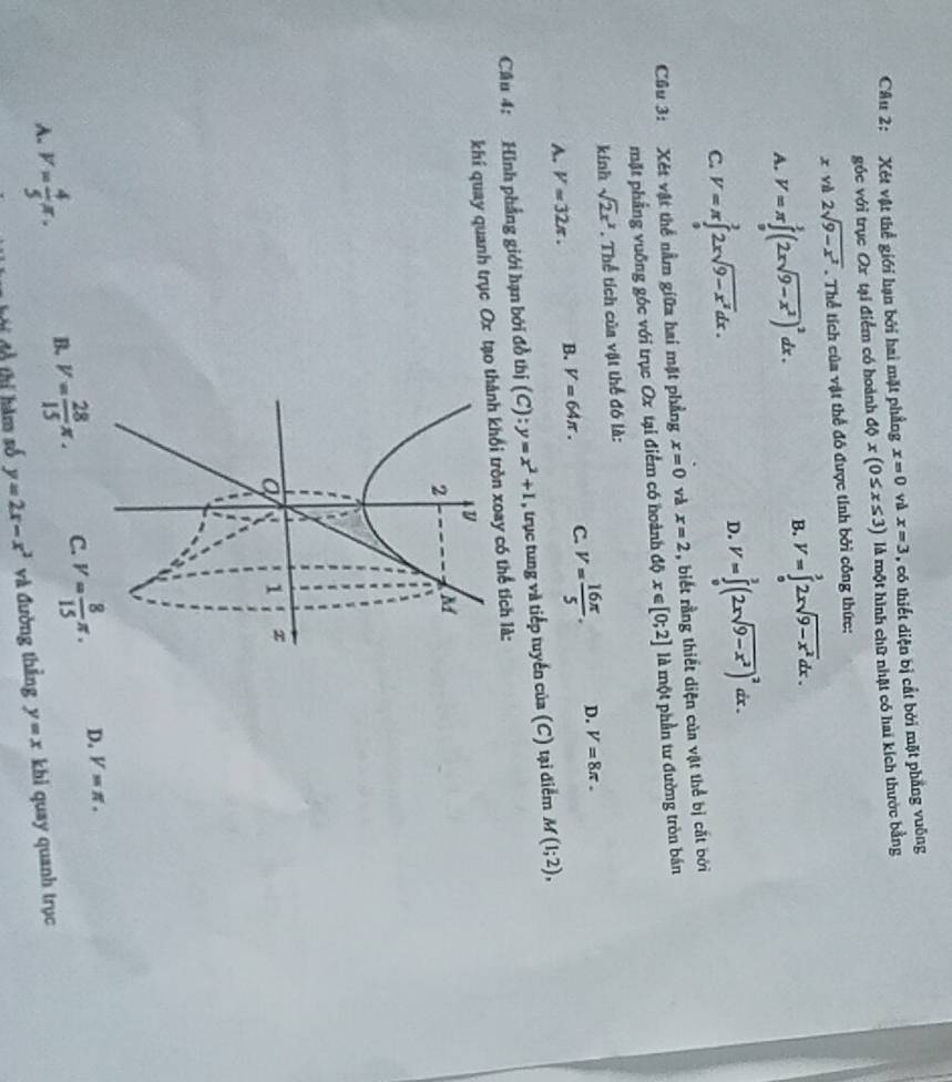 Xét vật thể giới hạn bởi hai mặt phầng x=0 yù x=3 , có thiết diện bị cắt bởi mặt phẳng vuông
góc với trục Ox tại điểm có hoành dphi x(0≤ x≤ 3) là một hình chữ nhật có hai kích thước bằng
xyd2sqrt(9-x^2). Thể tích của vật thể đô được tính bởi công thức:
A. V=π ∈tlimits _0^(1(2xsqrt(9-x^2)))^2dx.
B. V=∈tlimits _0^(32xsqrt(9-x^2))dx.
C. V=π ∈tlimits _0^(22xsqrt(9-x^2))dx.
D. V=∈tlimits _0^(3(2xsqrt(9-x^2)))^2dx.
Cầu 3: Xét vật thể nằm giữa hai mặt phẳng x=0 và x=2 , biết rằng thiết diện của vật thể bị cắt bởi
mặt phầng vuỡng góc với trục Ox tại điểm có hoành độ x∈ [0;2] là một phần tư đường tròn bán
kính sqrt(2)x^2. Thể tích của vật thể đó là:
A. V=32π . B. V=64π . C. V= 16π /5 . D. V=8π .
Câu 4: Hình phẳng giới hạn bởi đồ thị (C) = y=x^2+1 , trục tung và tiếp tuyển của (C) tại điểm M(1;2),
khí quay quanh trục Ox tạo thành khổi tròn xoay có thể tích là:
A. v= 4/5 π . B. V= 28/15 π . C. V= 8/15 π . D. V=π .
ộ  hi àm số y=2x-x^2 và đường thẳng y=x khi quay quanh trục