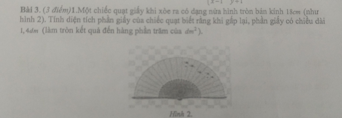 x-1 y+1
Bài 3. (3 điểm)1.Một chiếc quạt giấy khi xòe ra có dạng nửa hình tròn bán kính 18cm (như 
hình 2). Tính diện tích phần giấy của chiếc quạt biết rằng khi gấp lại, phần giấy có chiều dài 
1, 4dm (làm tròn kết quả đến hàng phần trăm của dm^2). 
Hình 2.