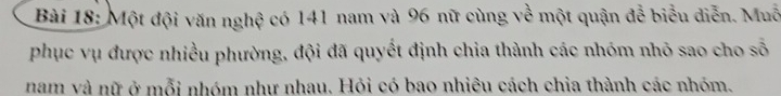 Một đội văn nghệ có 141 nam và 96 nữ cùng về một quận đễ biểu diễn. Muỗ 
phục vụ được nhiều phường, đội đã quyết định chia thành các nhóm nhỏ sao cho số 
nam và nữ ở mỗi nhóm như nhau. Hỏi có bao nhiêu cách chia thành các nhóm.