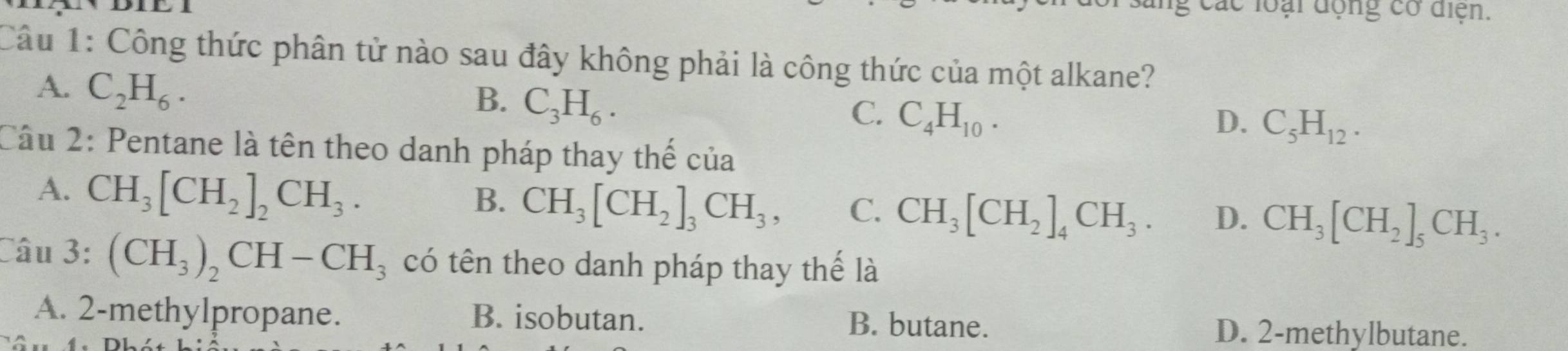 các loại động có điện.
Câu 1: Công thức phân tử nào sau đây không phải là công thức của một alkane?
A. C_2H_6. B. C_3H_6. C. C_4H_10.
D. C_5H_12. 
Câu 2: Pentane là tên theo danh pháp thay thế của
A. CH_3[CH_2]_2CH_3.
B. CH_3[CH_2]_3CH_3, C. CH_3[CH_2]_4CH_3. D. CH_3[CH_2]_5CH_3. 
Câu 3: (CH_3)_2CH-CH_3 có tên theo danh pháp thay thế là
A. 2 -methylpropane. B. isobutan. B. butane. D. 2 -methylbutane.