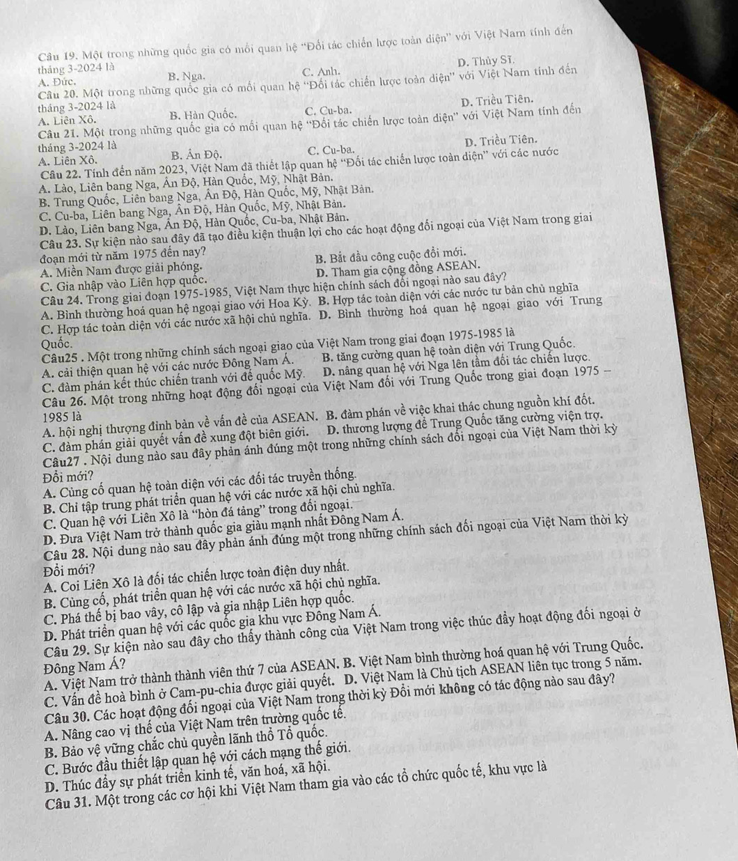 Một trong những quốc gia có mỗi quan hệ “Đổi tác chiến lược toàn điện” với Việt Nam tính đến
A. Đức. C. Anh. D. Thủy Sĩ.
tháng 3-2024 là B. Nga.
Câu 20. Một trong những quốc gia có mối quan hệ ''Đối tác chiến lược toàn diện'' với Việt Nam tính đến
tháng 3-2024 là
A. Liên Xô. B. Hàn Quốc. C. Cu-ba. D. Triều Tiên.
Câu 21. Một trong những quốc gia có mối quan hệ ''Đối tác chiến lược toàn diện' với Việt Nam tính đến
tháng 3-2024 là
A. Liên Xô. B. Ấn Độ. C. Cu-ba. D. Triều Tiên.
Câu 22. Tính đến năm 2023, Việt Nam đã thiết lập quan hệ “Đối tác chiến lược toàn diện” với các nước
A. Lào, Liên bang Nga, Ấn Độ, Hàn Quốc, Mỹ, Nhật Bản.
B. Trung Quốc, Liên bang Nga, Ấn Độ, Hàn Quốc, Mỹ, Nhật Bản.
C. Cu-ba, Liên bang Nga, Ân Độ, Hàn Quốc, Mỹ, Nhật Bản.
D. Lào, Liên bang Nga, Ấn Độ, Hàn Quốc, Cu-ba, Nhật Bản.
Câu 23. Sự kiện nào sau đây đã tạo điều kiện thuận lợi cho các hoạt động đối ngoại của Việt Nam trong giai
đoạn mới từ năm 1975 đến nay?
A. Miền Nam được giải phóng. B. Bắt đầu công cuộc đổi mới.
C. Gia nhập vào Liên hợp quốc. D. Tham gia cộng đồng ASEAN.
Câu 24. Trong giai đoạn 1975-1985, Việt Nam thực hiện chính sách đổi ngoại nào sau đây?
A. Bình thường hoá quan hệ ngoại giao với Hoa Kỳ. B. Hợp tác toàn diện với các nước tư bản chủ nghĩa
C. Hợp tác toàn diện với các nước xã hội chủ nghĩa. D. Bình thường hoá quan hệ ngoại giao với Trung
Quốc.
Câu25 . Một trong những chính sách ngoại giao của Việt Nam trong giai đoạn 1975-1985 là
A. cải thiện quan hệ với các nước Đông Nam Á. B. tăng cường quan hệ toàn diện với Trung Quốc.
C. đàm phán kết thúc chiến tranh với đế quốc Mỹ. D. nâng quan hệ với Nga lên tầm đối tác chiến lược.
Câu 26. Một trong những hoạt động đối ngoại của Việt Nam đối với Trung Quốc trong giai đoạn 1975 -
A. hội nghị thượng đỉnh bàn về vấn đề của ASEAN. B. đàm phán về việc khai thác chung nguồn khí đốt.
1985 là
C. đàm phán giải quyết vấn đề xung đột biên giới.  D. thương lượng để Trung Quốc tăng cường viện trợ.
Câu27 . Nội dung nào sau đây phản ánh đúng một trong những chính sách đối ngoại của Việt Nam thời kỳ
Đổi mới?
A. Cùng cố quan hệ toàn điện với các đối tác truyền thống.
B. Chỉ tập trung phát triển quan hệ với các nước xã hội chủ nghĩa.
C. Quan hệ với Liên Xô là “hòn đá tảng” trong đối ngoại.
D. Đưa Việt Nam trở thành quốc gia giàu mạnh nhất Đông Nam Á.
Câu 28. Nội dung nào sau đây phản ánh đúng một trong những chính sách đối ngoại của Việt Nam thời kỳ
Đồi mới?
A. Coi Liên Xô là đối tác chiến lược toàn điện duy nhất.
B. Cùng cố, phát triển quan hệ với các nước xã hội chủ nghĩa.
C. Phá thế bị bao vây, cô lập và gia nhập Liên hợp quốc.
D. Phát triển quan hệ với các quốc gia khu vực Đông Nam Á.
Câu 29. Sự kiện nào sau đây cho thấy thành công của Việt Nam trong việc thúc đầy hoạt động đối ngoại ở
A. Việt Nam trở thành thành viên thứ 7 của ASEAN. B. Việt Nam bình thường hoá quan hệ với Trung Quốc.
Đông Nam Á?
C. Vấn đề hoà bình ở Cam-pu-chia được giải quyết. D. Việt Nam là Chủ tịch ASEAN liên tục trong 5 năm.
Câu 30. Các hoạt động đối ngoại của Việt Nam trong thời kỳ Đổi mới không có tác động nào sau đây?
A. Nâng cao vị thể của Việt Nam trên trường quốc tê.
B. Bảo Vhat e vững chắc chủ quyền lãnh thổ Tổ quốc.
C. Bước đầu thiết lập quan hệ với cách mạng thế giới.
D. Thúc đầy sự phát triển kinh tế, văn hoá, xã hội.
Câu 31. Một trong các cơ hội khi Việt Nam tham gia vào các tổ chức quốc tế, khu vực là