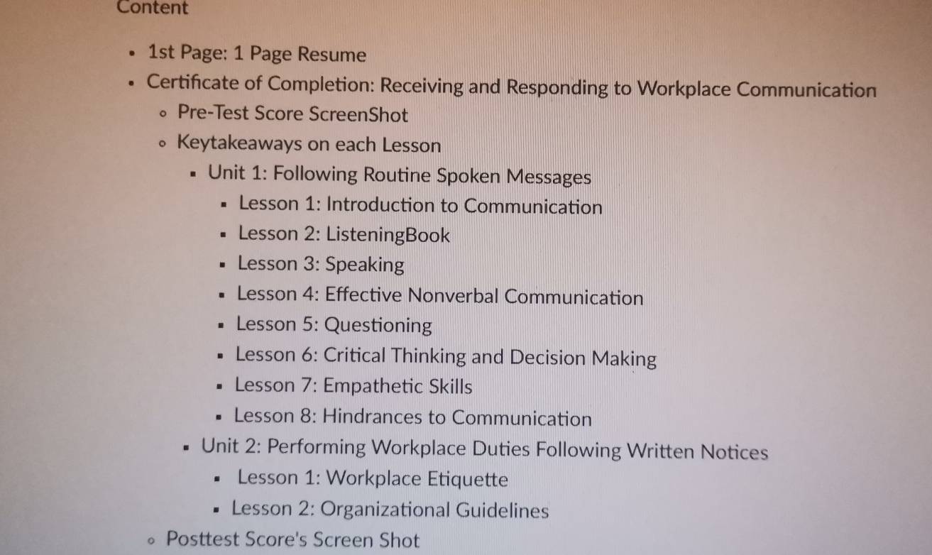 Content 
1st Page: 1 Page Resume 
Certificate of Completion: Receiving and Responding to Workplace Communication 
Pre-Test Score ScreenShot 
Keytakeaways on each Lesson 
Unit 1: Following Routine Spoken Messages 
Lesson 1: Introduction to Communication 
Lesson 2: ListeningBook 
Lesson 3: Speaking 
Lesson 4: Effective Nonverbal Communication 
Lesson 5: Questioning 
Lesson 6: Critical Thinking and Decision Making 
Lesson 7: Empathetic Skills 
Lesson 8: Hindrances to Communication 
Unit 2: Performing Workplace Duties Following Written Notices 
Lesson 1: Workplace Etiquette 
Lesson 2: Organizational Guidelines 
Posttest Score's Screen Shot