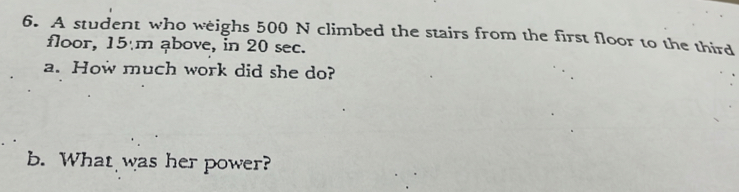 A student who weighs 500 N climbed the stairs from the first floor to the third 
floor, 15 m ąbove, in 20 sec. 
a. How much work did she do? 
b. What was her power?