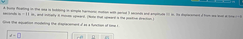 1/5 
A buoy floating in the sea is bobbing in simple harmonic motion with period 3 seconds and amplitude 11 in. Its displacement dfrom sea level at time t=0
seconds is - 11 in, and initially it moves upward. (Note that upward is the positive direction.) 
Give the equation modeling the displacement a as a function of time 1.
d=□