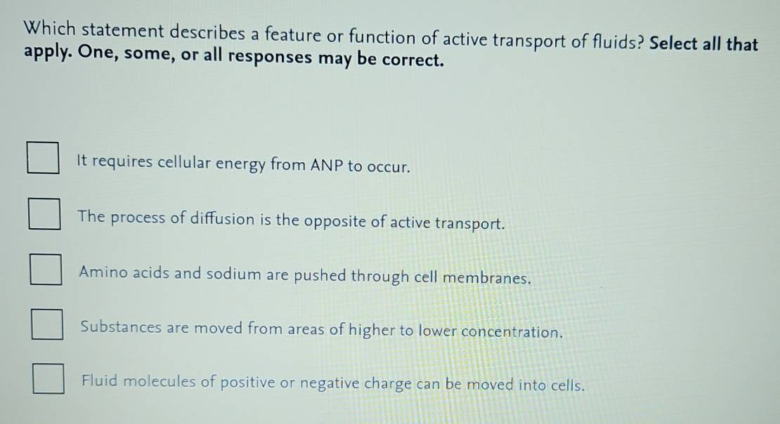 Which statement describes a feature or function of active transport of fluids? Select all that
apply. One, some, or all responses may be correct.
It requires cellular energy from ANP to occur.
The process of diffusion is the opposite of active transport.
Amino acids and sodium are pushed through cell membranes.
Substances are moved from areas of higher to lower concentration.
Fluid molecules of positive or negative charge can be moved into cells.