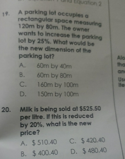 und Equation 2
19. A parking lot occupies a
rectangular space measuring
120m by 80m. The owner
wants to increase the parking
lot by 25%. What would be
the new dimension of the
parking lot? Alo
A. 60m by 40m
tha
an
B. 60m by 80m
Us
C. 160m by 100m ite
D. 150m by 100m
20. Milk is being sold at $525.50
per litre. If this is reduced
by 20%, what is the new
price?
A. $ 510.40 C. $ 420.40
B. $ 400.40 D. $ 480.40