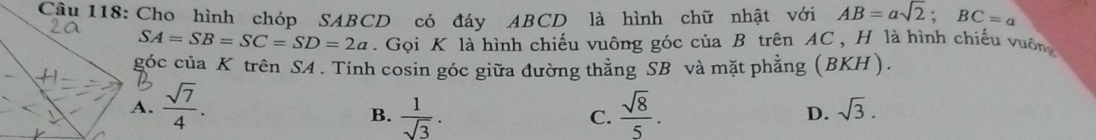 Cho hình chóp SABCD có đáy ABCD là hình chữ nhật với AB=asqrt(2); BC=a
SA=SB=SC=SD=2a. Gọi K là hình chiếu vuông góc của B trên AC , H là hình chiếu vuôn
góc của K trên S4. Tính cosin góc giữa đường thẳng SB và mặt phẳng (BKH)..  sqrt(7)/4 .  sqrt(8)/5 .
B.  1/sqrt(3) . 
C.
D. sqrt(3).