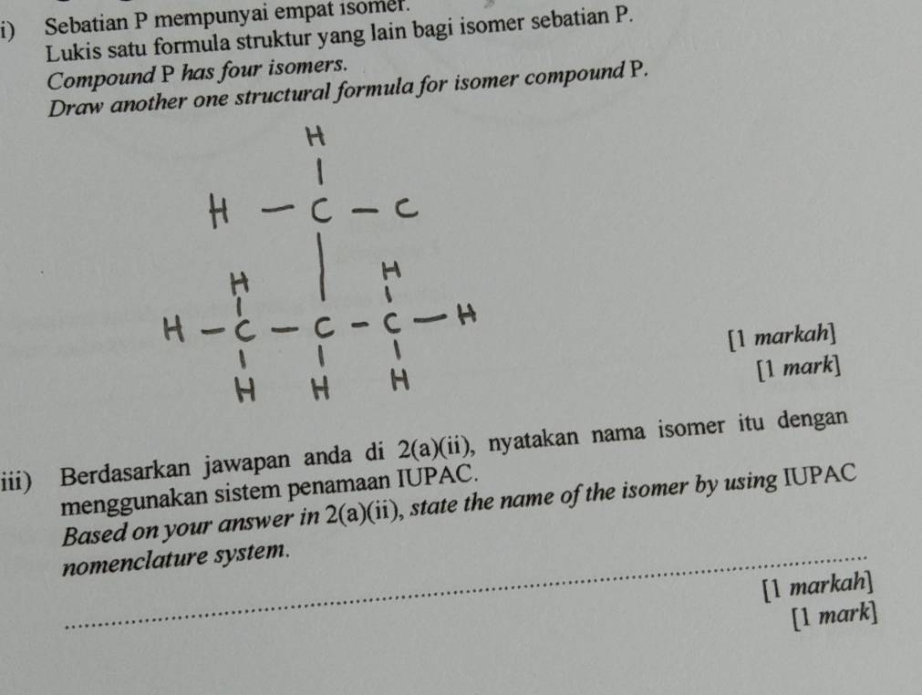 Sebatian P mempunyai empat isomel. 
Lukis satu formula struktur yang lain bagi isomer sebatian P. 
Compound P has four isomers. 
Draw another one structural formula for isomer compound P.
beginarrayr 4- 1/6 n- 1/6 -c  1/6 - 1/6 -frac 4
[1 markah] 
[1 mark] 
iii) Berdasarkan jawapan anda di 2(a)(ii) , nyatakan nama isomer itu dengan . 
menggunakan sistem penamaan IUPAC. 
Based on your answer in 2(a)(ii), state the name of the isomer by using IUPAC 
nomenclature system. 
[1 markah] 
[1 mark]