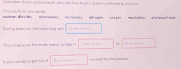 Complete these sentences to describe how breathing rate is affected by exercise. 
Choose from the wards 
carbon dioxide, decreases, increases. nitrogen, oxygen. respiration. photosynthesis 
During exercise, the breathing rate Enter answer. 
This is because the body needs to take in Enter answer. Boe Enter anower- 
It also needs to get rid of Enter answer released by this process.