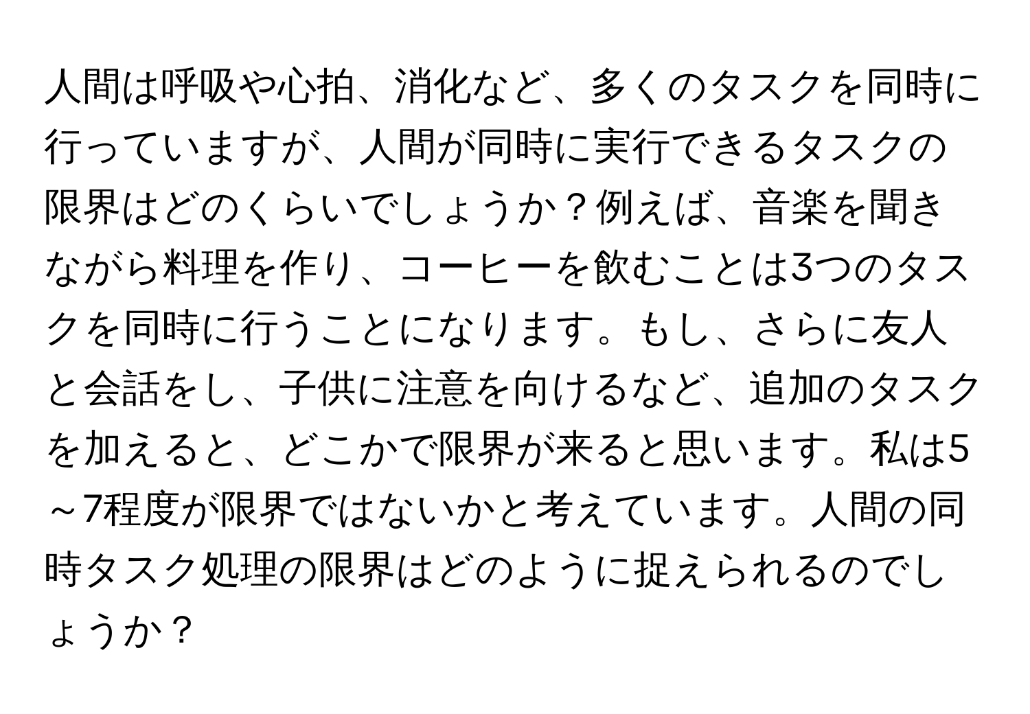 人間は呼吸や心拍、消化など、多くのタスクを同時に行っていますが、人間が同時に実行できるタスクの限界はどのくらいでしょうか？例えば、音楽を聞きながら料理を作り、コーヒーを飲むことは3つのタスクを同時に行うことになります。もし、さらに友人と会話をし、子供に注意を向けるなど、追加のタスクを加えると、どこかで限界が来ると思います。私は5～7程度が限界ではないかと考えています。人間の同時タスク処理の限界はどのように捉えられるのでしょうか？