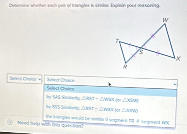 Determine whether each pair of triangles is similar. Explain your reasoning.
Select Chaice Select Choice
Select Choice
by SAS Similarity, △ RSTsim △ WSX (or △ XSW)
by SSS Similarity. △ RST-△ WSX (or △ XSW)
the triangles would be similar if segment TR ∥ segment WX
Need help with this question?