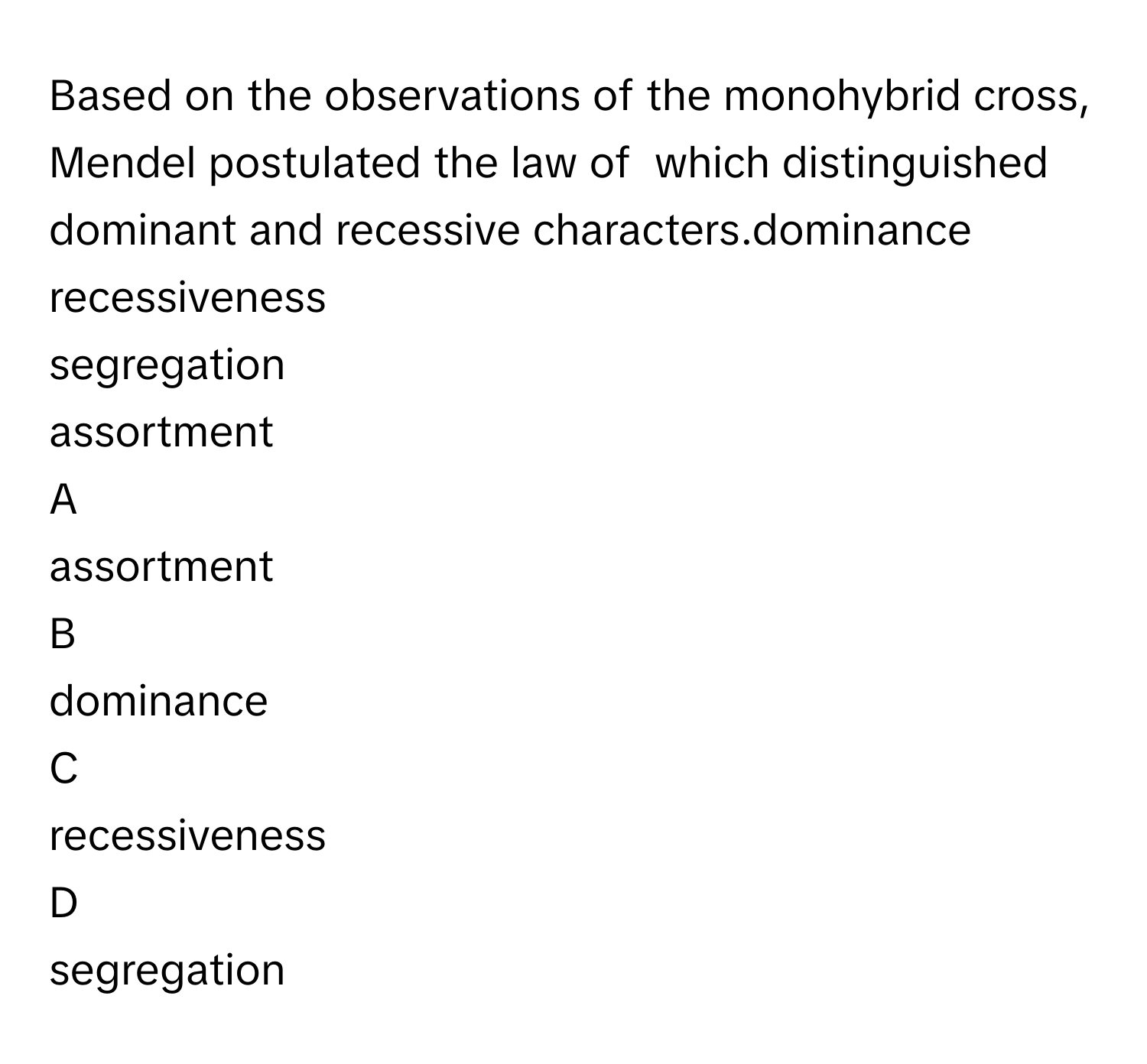 Based on the observations of the monohybrid cross, Mendel postulated the law of  which distinguished dominant and recessive characters.dominance 
recessiveness 
segregation 
assortment 

A  
assortment  


B  
dominance  


C  
recessiveness  


D  
segregation