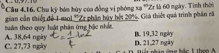 0 , 97.10
Câu 4.16. Chu kỳ bán hủy của đồng vị phóng xạ % Zr là 60 ngày. Tính thời
gian cần thiết để 1 mol *Zr phân hủy hết 20%. Giả thiết quá trình phân rã
tuân theo quy luật phản ứng bậc nhất.
A. 38,64 ngày B. 19, 32 ngày
C. 27,73 ngày
D. 21, 27 ngày
Biết phản ứng bậc 1 theo A