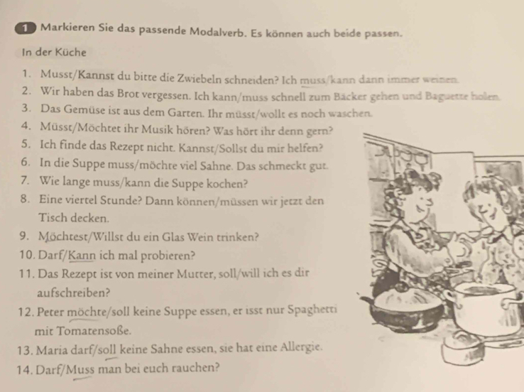 Markieren Sie das passende Modalverb. Es können auch beide passen. 
In der Küche 
1. Musst/Kannst du bitte die Zwiebeln schneiden? Ich muss/kann dann immer weinen. 
2. Wir haben das Brot vergessen. Ich kann/muss schnell zum Bäcker gehen und Baguette holen. 
3. Das Gemüse ist aus dem Garten. Ihr müsst/wollt es noch waschen. 
4. Müsst/Möchtet ihr Musik hören? Was hört ihr denn gern? 
5. Ich finde das Rezept nicht. Kannst/Sollst du mir helfen? 
6. In die Suppe muss/möchte viel Sahne. Das schmeckt gut. 
7. Wie lange muss/kann die Suppe kochen? 
8. Eine viertel Stunde? Dann können/müssen wir jetzt den 
Tisch decken. 
9. Möchtest/Willst du ein Glas Wein trinken? 
10. Darf/Kann ich mal probieren? 
11. Das Rezept ist von meiner Mutter, soll/will ich es dir 
aufschreiben? 
12. Peter möchte/soll keine Suppe essen, er isst nur Spaghetti 
mit Tomatensoße. 
13. Maria darf/soll keine Sahne essen, sie hat eine Allergie. 
14. Darf/Muss man bei euch rauchen?