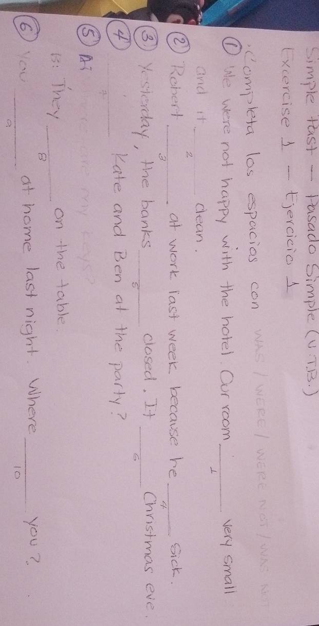 simple tast - Pasado Simple (UT B. ) 
Excercise 1 - Ejercicio 1 
Completa las espacios con wAS I WEEE I WERE NOT IWKS K 
①We were not happy with the hotel. Our room _very small 
and it_ clean. 
2 
2) Rchert _at work last week because he _Sick. 
3 
③ Yesterday, the banks_ closed, It_ 
Christmas eve. 
C 
4 _Kate and Ben at the party? 
⑤AT 
1: They _on the table. 
B 
6) you _at home last night. Where _you? 
10