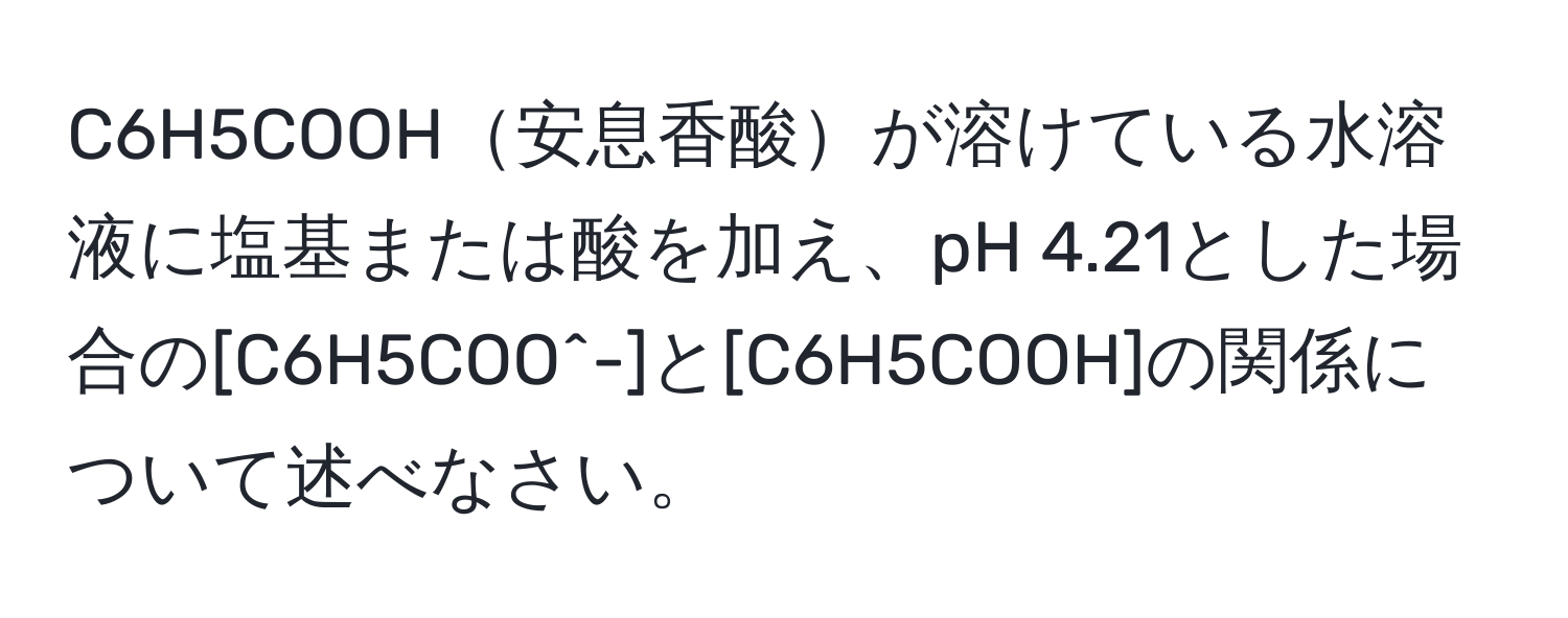 C6H5COOH安息香酸が溶けている水溶液に塩基または酸を加え、pH 4.21とした場合の[C6H5COO^-]と[C6H5COOH]の関係について述べなさい。