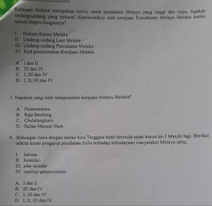 Kerajaan Melaka merupakan mercu tanda peradaban Melayu yang tinggi dan maju, Apaksh
undang-undang yang terkenal diperkenalkan oleh kerajaan Kesultanan Melayu Melaka ketika
zaman kegemilangannya?
I. Hukum Kanun Melaka
II. Undang-undang Laut Mclaka
Ill. Undang-undang Percukaian Melaka
IV. Kod pemerintahan Kerajaan Melaka
A. l dan II
B. III dan IV
C. I, III dan IV
D. I, II, III dan IV
3. Siapakah yang telah mengasaskan kerajaan Melayu Melaka?
A. Parameswara
B. Raja Bersiung
C. Chulalongkorn
D. Sultan Mansur Shah
4. Hubungan India dengan rantau Asia Tenggara telah bermula sejak kurun ke- 2 Masihi lagi. Berikut
adalah kesan pengaruh peradaban India terhadap kebudayaan masyarakat Melayu iaitu,
I. bahasa
II. kesenian
III. adat istiadat
IV. institusi pemerintahan
A. I dan lI
B. III dan IV
C. I, III dan IV
D. I, II, III dan IV