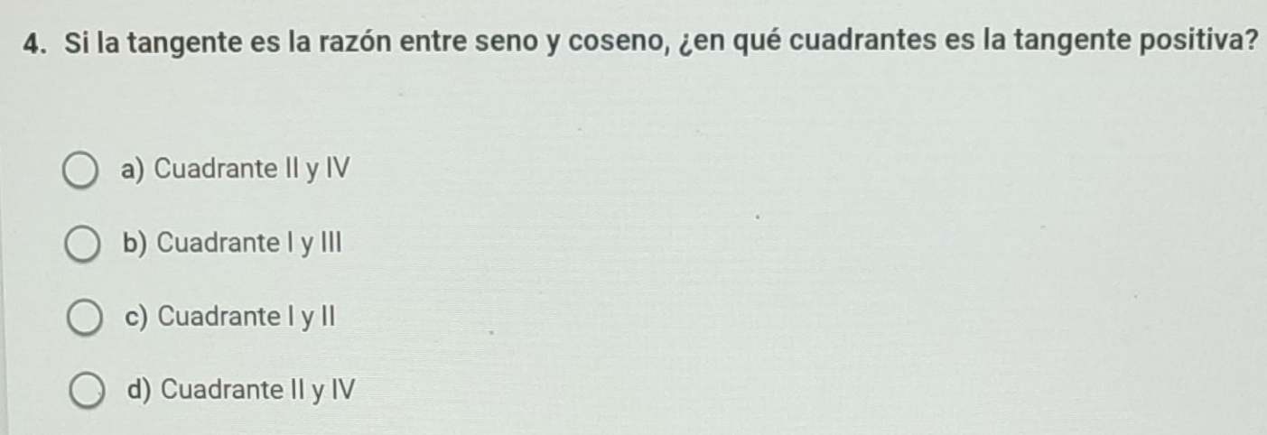 Si la tangente es la razón entre seno y coseno, ¿en qué cuadrantes es la tangente positiva?
a) Cuadrante II y IV
b) Cuadrante I y III
c) Cuadrante I y II
d) Cuadrante II y IV