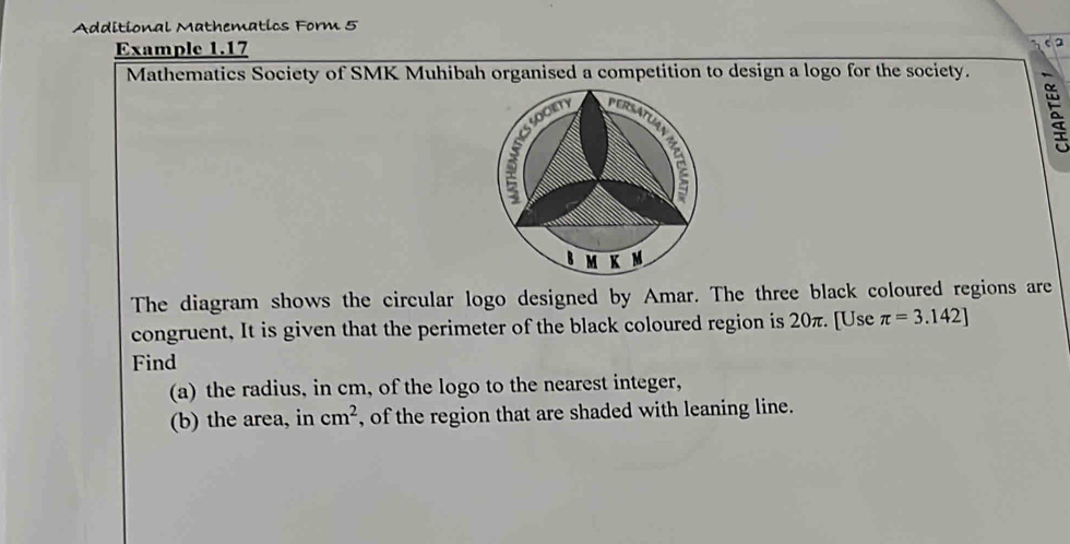 Additional Mathematics Form 5 
Example 1.17 
Mathematics Society of SMK Muhibah organised a competition to design a logo for the society. 
SOCIETY 
5 
3(
M K 
The diagram shows the circular logo designed by Amar. The three black coloured regions are 
congruent, It is given that the perimeter of the black coloured region is 20π. [Use π =3.142]
Find 
(a) the radius, in cm, of the logo to the nearest integer, 
(b) the area, in cm^2 , of the region that are shaded with leaning line.