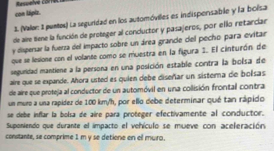 Resuelve correcia 
con lápiz. 
1. (Valor: 1 puntos) La seguridad en los automóviles es indispensable y la bolsa 
de aire tiene la función de proteger al conductor y pasajeros, por ello retardar 
y dispersar la fuerza del impacto sobre un área grande del pecho para evitar 
que se lesione con el volante como se muestra en la figura 1. El cinturón de 
seguridad mantiene a la persona en una posición estable contra la bolsa de 
aire que se expande. Ahora usted es quien debe diseñar un sistema de bolsas 
de aire que proteja al conductor de un automóvil en una colisión frontal contra 
un muro a una rapídez de 100 km/h, por ello debe determinar qué tan rápido 
se debe inflar la bolsa de aire para proteger efectivamente al conductor. 
Supeniendo que durante el impacto el vehículo se mueve con aceleración 
constante, se comprime 1 m y se detiene en ell muro.