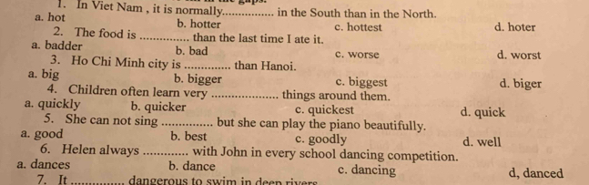 In Viet Nam , it is normally in the South than in the North.
a. hot b. hotter _c. hottest d. hoter
2. The food is _than the last time I ate it.
a. badder b. bad c. worse d. worst
3. Ho Chi Minh city is _than Hanoi.
a. big b. bigger c. biggest d. biger
4. Children often learn very _things around them.
a. quickly b. quicker c. quickest d. quick
5. She can not sing _but she can play the piano beautifully.
a. good b. best c. goodly d. well
6. Helen always _with John in every school dancing competition.
a. dances b. dance c. dancing d, danced
7. It _ dangerous to swim in deen rivers