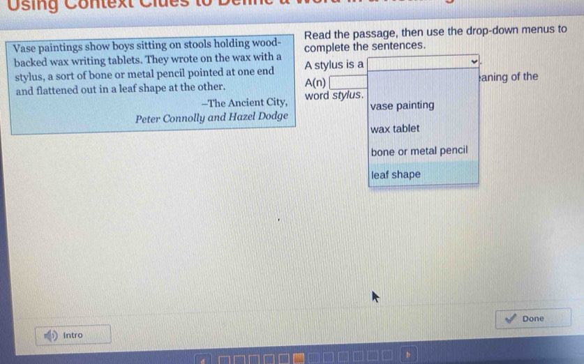 sing C ontext Clues 
Read the passage, then use the drop-down menus to 
Vase paintings show boys sitting on stools holding wood- complete the sentences. 
backed wax writing tablets. They wrote on the wax with a 
stylus, a sort of bone or metal pencil pointed at one end A stylus is a || 
and flattened out in a leaf shape at the other. 
A(n)□ 
aning of the 
-The Ancient City, word stylus. 
Peter Connolly and Hazel Dodge vase painting 
wax tablet 
bone or metal pencil 
leaf shape 
Done 
Intro