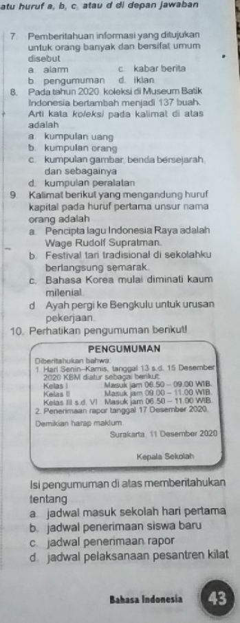 atu huruf a, b. c atau d di depan jawaban
7 Pemberitahuan informasi yang ditujukan
untuk orang banyak dan bersifat umum
disebut
a alarm c kabar berita
b pengumuman d. iklan
8. Pada tahun 2020 koleksi di Museum Batik
Indonesia bertambah menjadi 137 buah.
Arti kata ko/eksí pada kalimat di atas
adalah
a kumpulan uang
b. kumpulan orang
c. kumpulan gambar, benda bersejarah
dan sebagainya
d. kumpulan peralatan
9 Kalimat berikut yang mengandung huruf
kapital pada huruf pertama unsur nama
orang adalah
a. Pencipta lagu Indonesia Raya adalah
Wage Rudolf Supratman
b. Festival tari tradisional di sekolahku
berlangsung semarak
c. Bahasa Korea mulai diminati kaum
milenial
d Ayah pergi ke Bengkulu untuk urusan
pekerjaan
10. Perhatikan pengumuman berikut!
PENGUMUMAN
Diberitahukan bahwa
1. Hari Senin-Kamis, tanggal 13 s.d. 15 Desember
2020 KBM diatur sebagai berikut
Kelas 1 Masuk jam 06.50 - 09.00 WIB.
Kelas II Masuk jam 09.00 - 11.00 W1B
Kelas III s.d. VI Masuk jam 06.50 - 11.00 WIB
2. Penerimaan rapor tanggal 17 Desember 2020.
Demikian harap maklum
Surakarta. 11 Desember 2020
Kepala Sekolah
Isi pengumuman di atas memberitahukan
tentang
a jadwal masuk sekolah hari pertama
b. jadwal penerimaan siswa baru
c jadwal penermaan rapor
d jadwal pelaksanaan pesantren kilat
Bahasa Indonesia 43