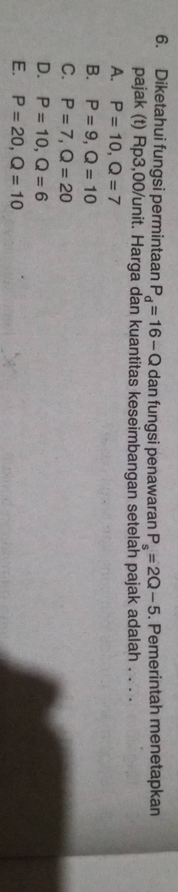Diketahui fungsi permintaan P_d=16-Q dan fungsi penawaran P_s=2Q-5. Pemerintah menetapkan
pajak (t) Rp3,00 /unit. Harga dan kuantitas keseimbangan setelah pajak adalah . . . .
A. P=10, Q=7
B. P=9, Q=10
C. P=7, Q=20
D. P=10, Q=6
E. P=20, Q=10