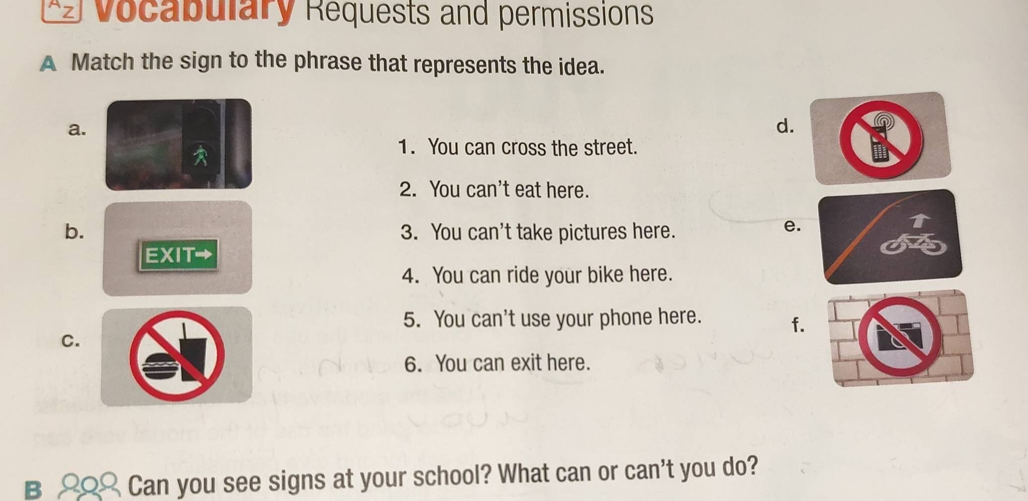 Vocabulary Requests and permissions 
A Match the sign to the phrase that represents the idea. 
a. 
d. 
1. You can cross the street. 
2. You can't eat here. 
b. 3. You can't take pictures here. 
e. 
EXIT→ 
4. You can ride your bike here. 
5. You can't use your phone here. 
f. 
C. 
6. You can exit here. 
B 2Q Can you see signs at your school? What can or can't you do?