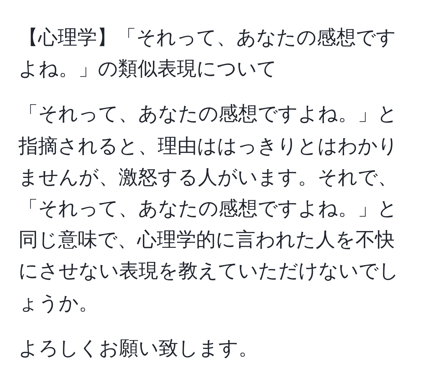 【心理学】「それって、あなたの感想ですよね。」の類似表現について

「それって、あなたの感想ですよね。」と指摘されると、理由ははっきりとはわかりませんが、激怒する人がいます。それで、「それって、あなたの感想ですよね。」と同じ意味で、心理学的に言われた人を不快にさせない表現を教えていただけないでしょうか。

よろしくお願い致します。