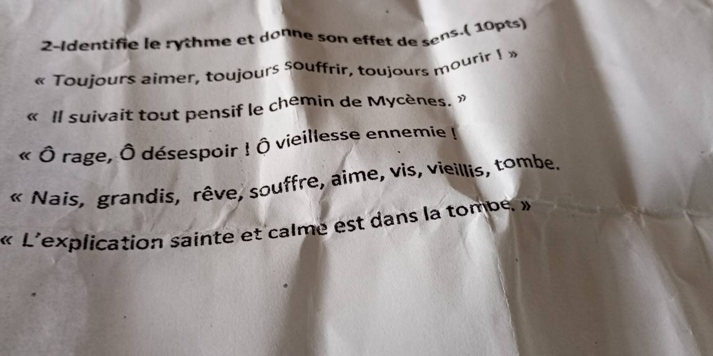 2-Identifie le rythme et donne son effet de sens.( 10pts) 
« Toujours aimer, toujours souffrir, toujours mourir I » 
« Il suivait tout pensif le chemin de Mycènes. » 
( Ô rage, Ô désespoir ! Ô vieillesse ennemie ! 
« Nais, grandis, rêve, souffre, aime, vis, vieillis, tombe. 
« L'explication sainte et calme est dans la tombe »