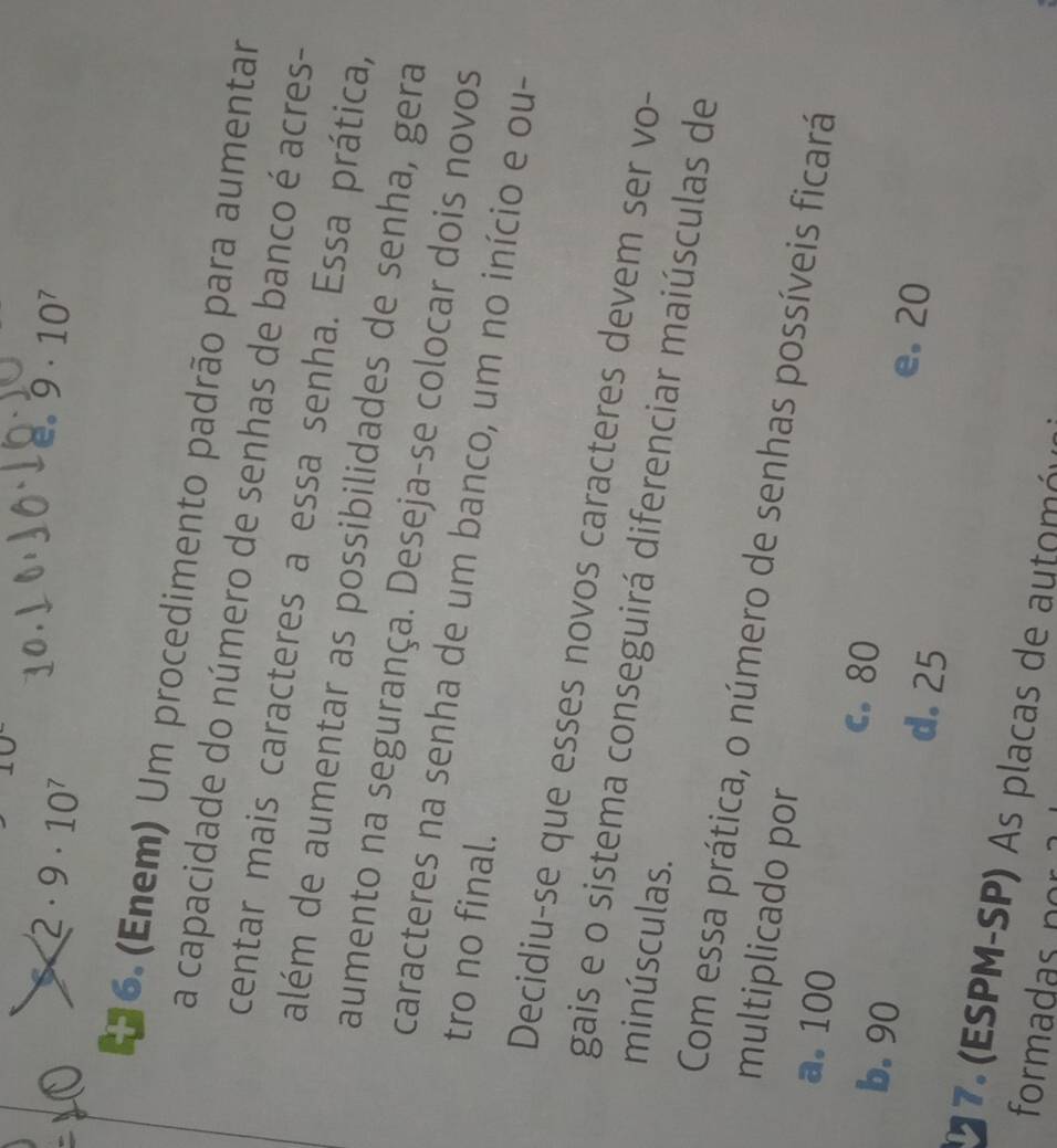 2· 9· 10^7
e. 9· 10^7
*6. (Enem) Um procedimento padrão para aumentar
a capacidade do número de senhas de banco é acres-
centar mais caracteres a essa senha. Essa prática,
além de aumentar as possibilidades de senha, gera
aumento na segurança. Deseja-se colocar dois novos
caracteres na senha de um banco, um no início e ou-
tro no final.
Decidiu-se que esses novos caracteres devem ser vo-
gais e o sistema conseguirá diferenciar maiúsculas de
minúsculas.
Com essa prática, o número de senhas possíveis ficará
multiplicado por
a. 100 c. 80
b. 90 d. 25
e. 20
17. (ESPM-SP) As placas de automóu
formadas nor