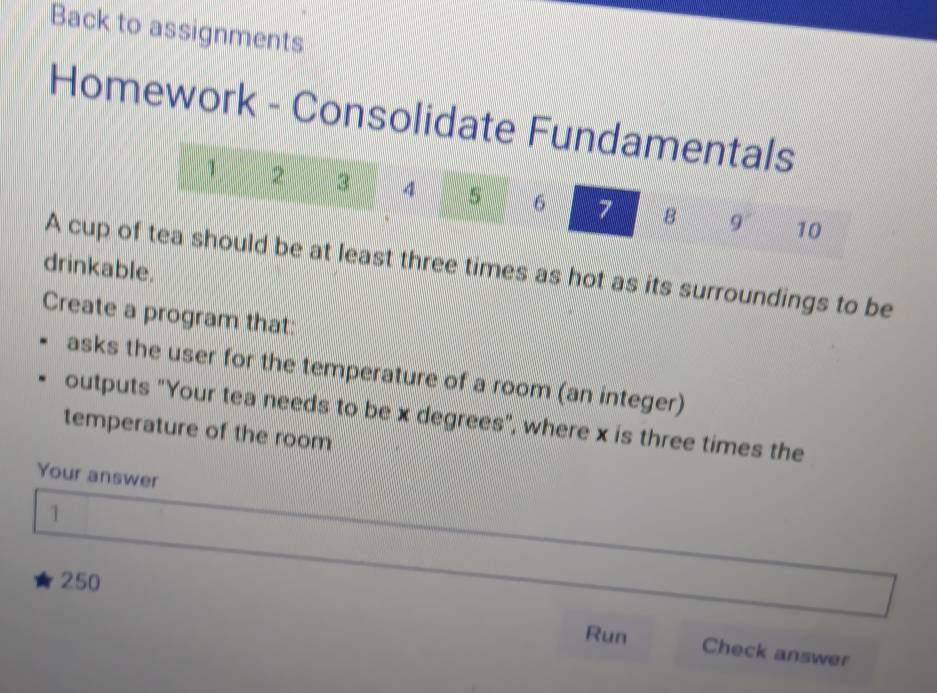 Back to assignments 
Homework - Consolidate Fundamentals 
1 2 3 4 5 6 7 B 9° 10 
drinkable. A cup of tea should be at least three times as hot as its surroundings to be 
Create a program that: 
asks the user for the temperature of a room (an integer) 
outputs "Your tea needs to be x degrees", where x is three times the 
temperature of the room 
Your answer 
1
250
Run Check answer