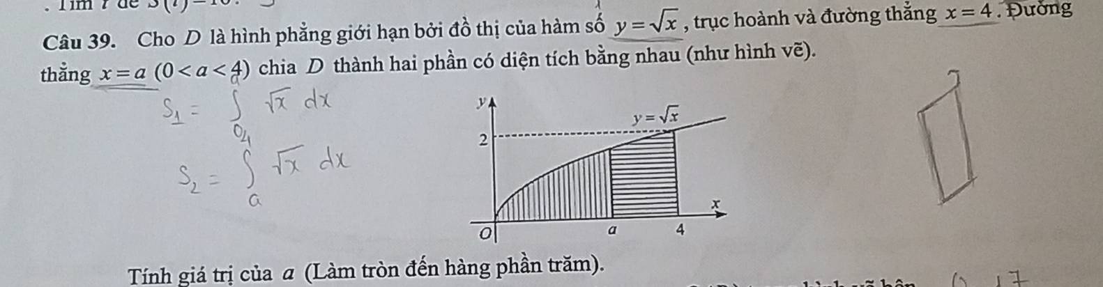 Tim r de 3(l)-10
Câu 39. Cho D là hình phẳng giới hạn bởi đồ thị của hàm số y=sqrt(x) , trục hoành và đường thắng x=4 Đường
thằng x=a(0 chia D thành hai phần có diện tích bằng nhau (như hình vẽ).
Tính giá trị của a (Làm tròn đến hàng phần trăm).