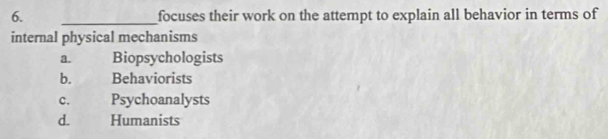 focuses their work on the attempt to explain all behavior in terms of
internal physical mechanisms
a. Biopsychologists
b. Behaviorists
c. Psychoanalysts
d. Humanists