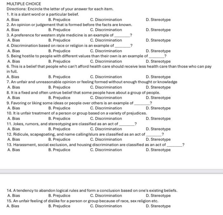 Directions: Encircle the letter of your answer for each item.
1. It is a slant word or a particular belief.
A. Bias B. Prejudice C. Discrimination D. Stereotype
2. An opinion or judgement that is formed before the facts are known.
A. Bias B. Prejudice C. Discrimination D. Stereotype
3. A preference for western style medicine is an example of _?
A. Bias B. Prejudice C. Discrimination D. Stereotype
4. Discrimination based on race or religion is an example of_ ?
A. Bias B. Prejudice C. Discrimination D. Stereotype
5. Being hostile to people with different values than their own is an example of __?
A. Bias B. Prejudice C. Discrimination D. Stereotype
6. This is a belief that people who can't afford health care should receive less health care than those who can pay
in full.
A. Bias B. Prejudice C. Discrimination D. Stereotype
7. An unfair and unreasonable opinion or feeling formed without enough thought or knowledge
A. Bias B. Prejudice C. Discrimination D. Stereotype
8. It is a fixed and often untrue belief that some people have about a group of people.
A. Bias B. Prejudice C. Discrimination D. Stereotype
9. Favoring or liking some ideas or people over others is an example of _?
A. Bias B. Prejudice C. Discrimination D. Stereotype
10. It is unfair treatment of a person or group based on a variety of prejudices.
A. Bias B. Prejudice C. Discrimination D. Stereotype
11. Jokes, rumors, and stereotyping are classified as an act of _?
A. Bias B. Prejudice C. Discrimination D. Stereotype
12. Ridicule, scapegoating, and name calling/slurs are classified as an act of_ ?
A. Bias B. Prejudice C. Discrimination D. Stereotype
13. Harassment, social exclusion, and housing discrimination are classified as an act of _?
A. Bias B. Prejudice C. Discrimination D. Stereotype
14. A tendency to abandon logical rules and form a conclusion based on one's existing beliefs.
A. Bias B. Prejudice C. Discrimination D. Stereotype
15. An unfair feeling of dislike for a person or group because of race, sex religion etc.
A. Bias B. Prejudice C. Discrimination D. Stereotype