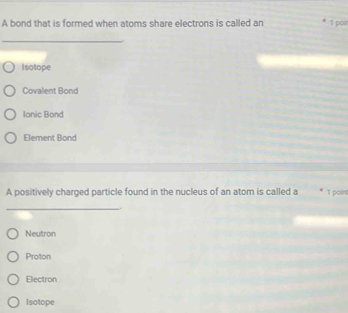 A bond that is formed when atoms share electrons is called an 1 poir
_
Isotope
Covalent Bond
Ionic Bond
Element Bond
A positively charged particle found in the nucleus of an atom is called a * 1 point
_.
Neutron
Proton
Electron
Isotope