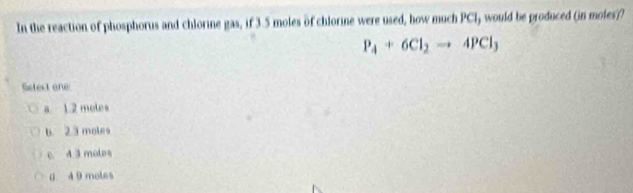 In the reaction of phosphorus and chlorine gas,if3 5 moles of chlorine were used, how much PCl, would be produced (in moles??
P_4+6Cl_2to 4PCl_3
Setect one
a. 1.2 moles
b. 2.3 moles
c. 4 3 molos
0 4 9 moles