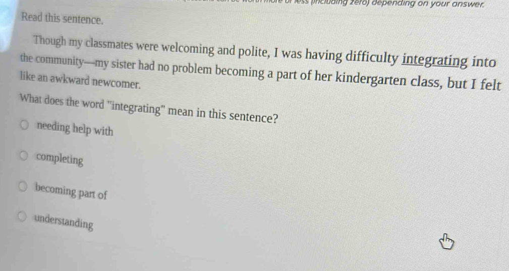 nless (including zero) depending on your answer.
Read this sentence.
Though my classmates were welcoming and polite, I was having difficulty integrating into
the community—my sister had no problem becoming a part of her kindergarten class, but I felt
like an awkward newcomer.
What does the word "integrating" mean in this sentence?
needing help with
completing
becoming part of
understanding