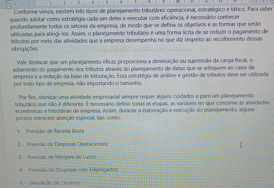 1 2  3 5 7 8 9 10
Conforme vimos, existem três tipos de planejamento tributário: operacional, estratégico e tático. Para saber
quando adotar como estratégia cada um deles e executar com eficiência, é necessário conhecer
profundamente todos os setores da empresa, de modo que se defina os objetivos e as formas que serão
utilizadas para atingi-los. Assim, o planejamento tributário é uma forma lícita de se reduzir o pagamento de
tributos por meio das atividades que a empresa desempenha no que diz respeito ao recolhimento dessas
obrigações.
Vale destacar que um planejamento eficaz proporciona a diminuição ou supressão da carga fiscal, o
adiamento do pagamento dos tributos através do planejamento de datas que se adequem ao caixa da
empresa e a redução da base de tributação. Essa estratégia de análise e gestão de tributos deve ser utilizada
por todo tipo de empresa, não importando o tamanho.
Por fim, otimizar uma atividade empresarial sempre requer alguns cuidados e para um planejamento
tributário isso não é diferente. É necessário definir todas as etapas, as variáveis no que concerne às atividades
econômicas e tributárias da empresa. Assim, durante a elaboração e execução do planejamento, alguns
pontos merecem atenção especial, tais como:
1. Previsão de Receita Bruta
2. Previsão de Despesas Operacionais;
3. Previsão de Margem de Lucro;
4. Previsão de Despesas com Empregados;
5. Simulação de Cenários.