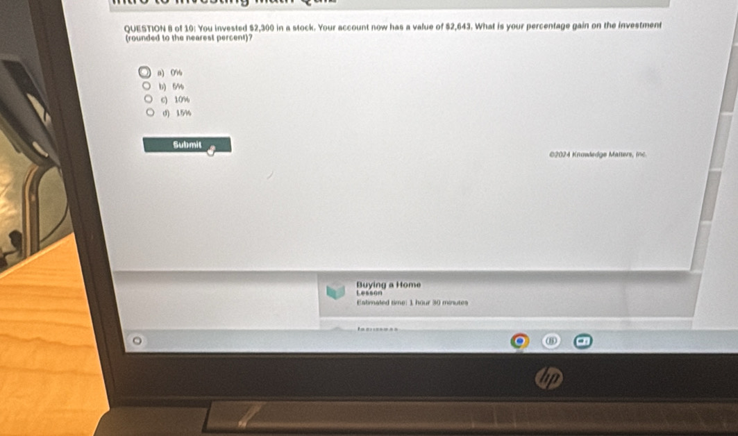 of 10: You invested $2,300 in a stock. Your account now has a value of $2,643. What is your percentage gain on the investment
(rounded to the nearest percent)?
a) 0%
b) 54
6) 10%
d) 15%
Submit
2024 Knowledge Matters, ine
Buying a Home
Lessón
Eslimated time: 1 hour 30 minutes