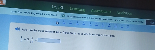 a Learning Assessment 
My IXL Analytics 
Quiz: Nov. 19 Adding Mixed # and Word ... All questions answered! You can keep reviewing, and submit when you're ready. Subi
5 6 8 " 10 " 
Add. Write your answer as a fraction or as a whole or mixed number.
 1/2 +3 3/14 =□