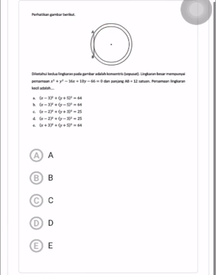 Perhatikan gambar berikut.
Diketahui kedua lingkaran pada gambar adalah konsentris (sepusat). Lingkaran besar mempunyai
persamaan x^2+y^2-16x+10y-66=0 dan panjang AB=12 satuan. Persamaan lingkaran
kedil adalsh...
(x-3)^2+(y+5)^2=64
b. (x-3)^2+(y-5)^2=64
6 (x-2)^2+(y+3)^2=25
d (x-2)^2+(y-3)^2=25
C. (x+3)^2+(y+5)^2=64
A A
BB
C C
D) D
EE