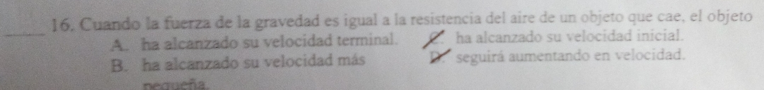 16, Cuando la fuerza de la gravedad es igual a la resistencia del aire de un objeto que cae, el objeto
_
A. ha alcanzado su velocidad terminal. ha alcanzado su velocidad inicial.
B. ha alcanzado su velocidad más D. seguirá aumentando en velocidad.
nequeña