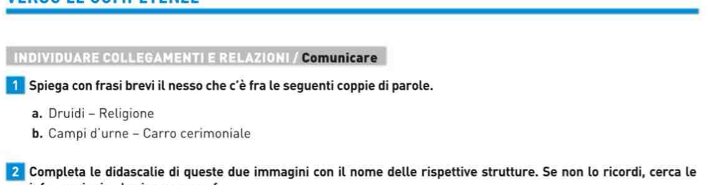 INDIVIDUARE COLLEGAMENTI E RELAZIONI / Comunicare 
1 Spiega con frasi brevi il nesso che c'è fra le seguenti coppie di parole. 
a. Druidi - Religione 
b. Campi d'urne - Carro cerimoniale 
2 Completa le didascalie di queste due immagini con il nome delle rispettive strutture. Se non lo ricordi, cerca le