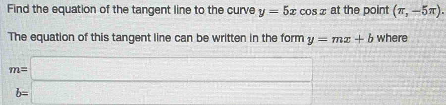 Find the equation of the tangent line to the curve y=5xcos x at the point (π ,-5π ). 
The equation of this tangent line can be written in the form y=mx+b where
m=□
b=□