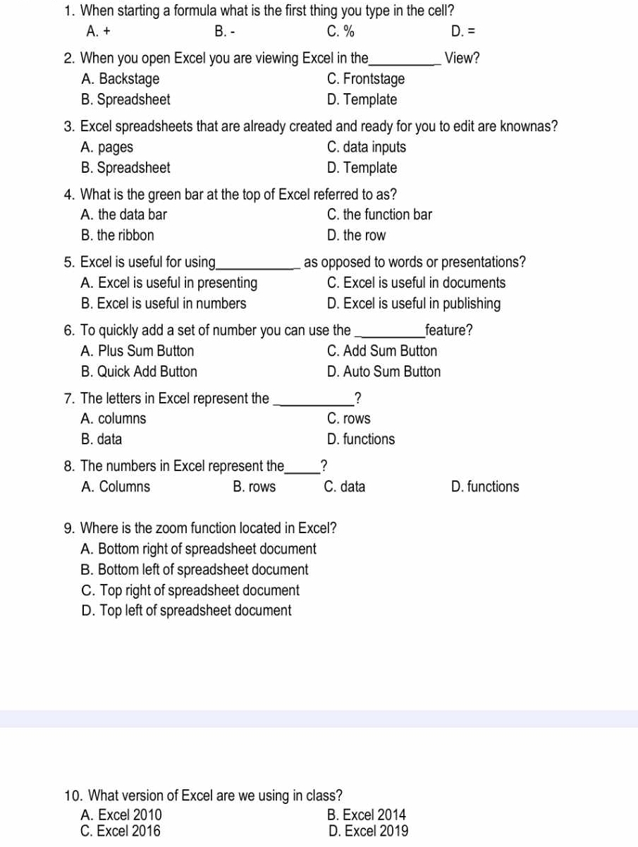 When starting a formula what is the first thing you type in the cell?
A. + B. - C. % D.= 
2. When you open Excel you are viewing Excel in the_ View?
A. Backstage C. Frontstage
B. Spreadsheet D. Template
3. Excel spreadsheets that are already created and ready for you to edit are knownas?
A. pages C. data inputs
B. Spreadsheet D. Template
4. What is the green bar at the top of Excel referred to as?
A. the data bar C. the function bar
B. the ribbon D. the row
5. Excel is useful for using_ as opposed to words or presentations?
A. Excel is useful in presenting C. Excel is useful in documents
B. Excel is useful in numbers D. Excel is useful in publishing
6. To quickly add a set of number you can use the_ feature?
A. Plus Sum Button C. Add Sum Button
B. Quick Add Button D. Auto Sum Button
7. The letters in Excel represent the _?
A. columns C. rows
B. data D. functions
8. The numbers in Excel represent the_ ?
A. Columns B. rows C. data D. functions
9. Where is the zoom function located in Excel?
A. Bottom right of spreadsheet document
B. Bottom left of spreadsheet document
C. Top right of spreadsheet document
D. Top left of spreadsheet document
10. What version of Excel are we using in class?
A. Excel 2010 B. Excel 2014
C. Excel 2016 D. Excel 2019